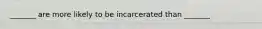 _______ are more likely to be incarcerated than _______
