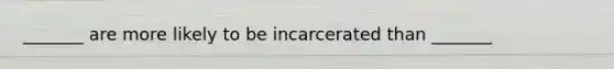 _______ are more likely to be incarcerated than _______