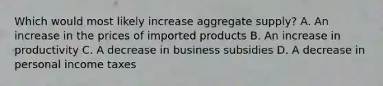 Which would most likely increase aggregate supply? A. An increase in the prices of imported products B. An increase in productivity C. A decrease in business subsidies D. A decrease in personal income taxes