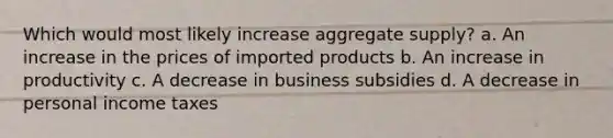 Which would most likely increase aggregate supply? a. An increase in the prices of imported products b. An increase in productivity c. A decrease in business subsidies d. A decrease in personal income taxes