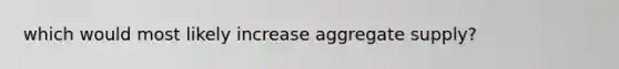 which would most likely increase aggregate supply?