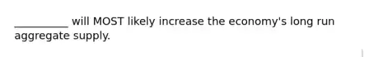 __________ will MOST likely increase the economy's long run aggregate supply.