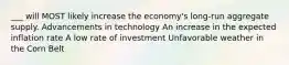 ___ will MOST likely increase the economy's long-run aggregate supply. Advancements in technology An increase in the expected inflation rate A low rate of investment Unfavorable weather in the Corn Belt