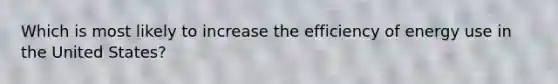 Which is most likely to increase the efficiency of energy use in the United States?