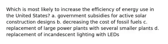 Which is most likely to increase the efficiency of energy use in the United States? a. government subsidies for active solar construction designs b. decreasing the cost of fossil fuels c. replacement of large power plants with several smaller plants d. replacement of incandescent lighting with LEDs