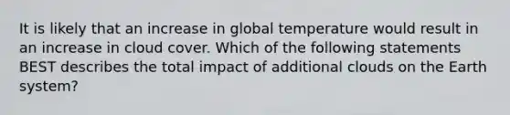 It is likely that an increase in global temperature would result in an increase in cloud cover. Which of the following statements BEST describes the total impact of additional clouds on the Earth system?