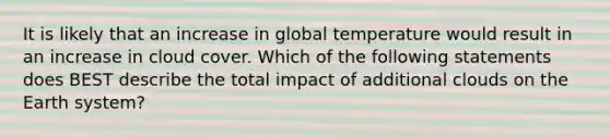 It is likely that an increase in global temperature would result in an increase in cloud cover. Which of the following statements does BEST describe the total impact of additional clouds on the Earth system?