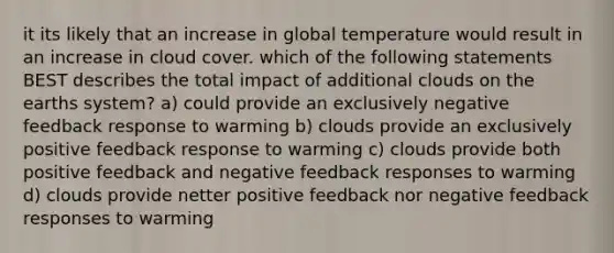 it its likely that an increase in global temperature would result in an increase in cloud cover. which of the following statements BEST describes the total impact of additional clouds on the earths system? a) could provide an exclusively negative feedback response to warming b) clouds provide an exclusively positive feedback response to warming c) clouds provide both positive feedback and negative feedback responses to warming d) clouds provide netter positive feedback nor negative feedback responses to warming