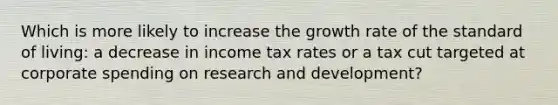 Which is more likely to increase the growth rate of the standard of​ living: a decrease in income tax rates or a tax cut targeted at corporate spending on research and​ development?