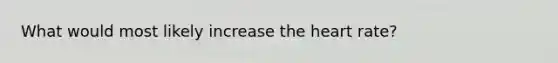 What would most likely increase the heart rate?