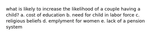 what is likely to increase the likelihood of a couple having a child? a. cost of education b. need for child in labor force c. religious beliefs d. emplyment for women e. lack of a pension system