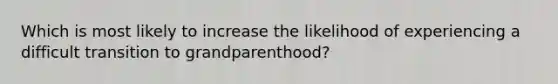 Which is most likely to increase the likelihood of experiencing a difficult transition to grandparenthood?