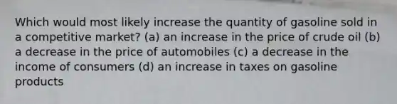 Which would most likely increase the quantity of gasoline sold in a competitive market? (a) an increase in the price of crude oil (b) a decrease in the price of automobiles (c) a decrease in the income of consumers (d) an increase in taxes on gasoline products