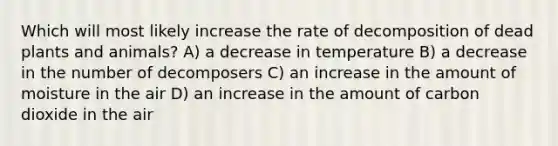 Which will most likely increase the rate of decomposition of dead plants and animals? A) a decrease in temperature B) a decrease in the number of decomposers C) an increase in the amount of moisture in the air D) an increase in the amount of carbon dioxide in the air