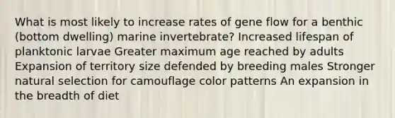 What is most likely to increase rates of gene flow for a benthic (bottom dwelling) marine invertebrate? Increased lifespan of planktonic larvae Greater maximum age reached by adults Expansion of territory size defended by breeding males Stronger natural selection for camouflage color patterns An expansion in the breadth of diet