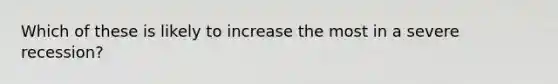 Which of these is likely to increase the most in a severe recession?