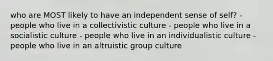 who are MOST likely to have an independent sense of self? - people who live in a collectivistic culture - people who live in a socialistic culture - people who live in an individualistic culture - people who live in an altruistic group culture