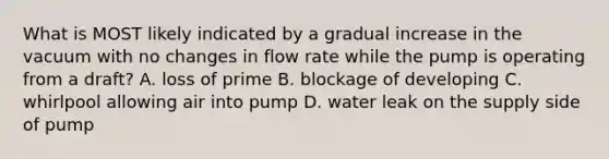 What is MOST likely indicated by a gradual increase in the vacuum with no changes in flow rate while the pump is operating from a draft? A. loss of prime B. blockage of developing C. whirlpool allowing air into pump D. water leak on the supply side of pump