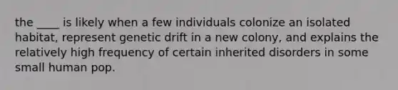 the ____ is likely when a few individuals colonize an isolated habitat, represent genetic drift in a new colony, and explains the relatively high frequency of certain inherited disorders in some small human pop.