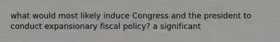 what would most likely induce Congress and the president to conduct expansionary fiscal policy? a significant