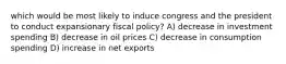 which would be most likely to induce congress and the president to conduct expansionary fiscal policy? A) decrease in investment spending B) decrease in oil prices C) decrease in consumption spending D) increase in net exports