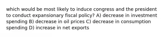 which would be most likely to induce congress and the president to conduct expansionary fiscal policy? A) decrease in investment spending B) decrease in oil prices C) decrease in consumption spending D) increase in net exports