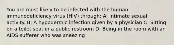 You are most likely to be infected with the human immunodeficiency virus (HIV) through: A: intimate sexual activity. B: A hypodermic infection given by a physician C: Sitting on a toilet seat in a public restroom D: Being in the room with an AIDS sufferer who was sneezing