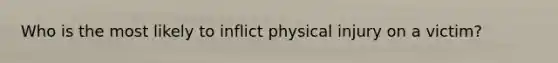 Who is the most likely to inflict physical injury on a victim?