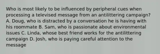 Who is most likely to be influenced by peripheral cues when processing a televised message from an antilittering campaign? A. Doug, who is distracted by a conversation he is having with his roommate B. Sam, who is passionate about environmental issues C. Linda, whose best friend works for the antilittering campaign D. Josh, who is paying careful attention to the message