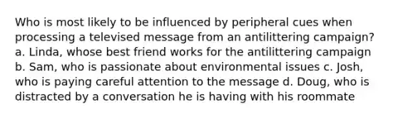 Who is most likely to be influenced by peripheral cues when processing a televised message from an antilittering campaign? a. Linda, whose best friend works for the antilittering campaign b. Sam, who is passionate about environmental issues c. Josh, who is paying careful attention to the message d. Doug, who is distracted by a conversation he is having with his roommate