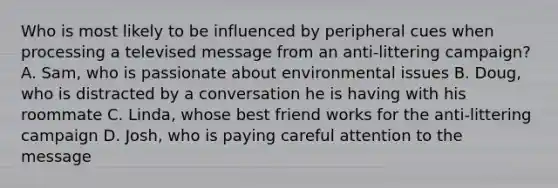 Who is most likely to be influenced by peripheral cues when processing a televised message from an anti-littering campaign? A. Sam, who is passionate about environmental issues B. Doug, who is distracted by a conversation he is having with his roommate C. Linda, whose best friend works for the anti-littering campaign D. Josh, who is paying careful attention to the message