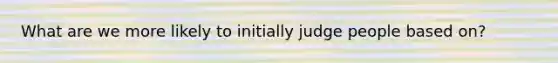 What are we more likely to initially judge people based on?