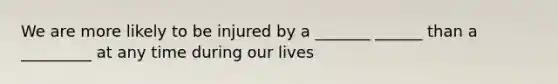 We are more likely to be injured by a _______ ______ than a _________ at any time during our lives