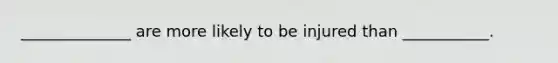 ______________ are more likely to be injured than ___________.