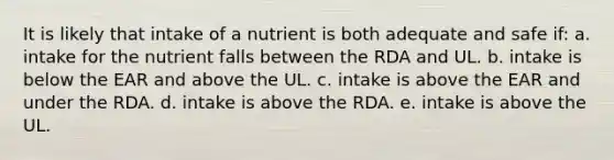 It is likely that intake of a nutrient is both adequate and safe if: a. intake for the nutrient falls between the RDA and UL. b. intake is below the EAR and above the UL. c. intake is above the EAR and under the RDA. d. intake is above the RDA. e. intake is above the UL.