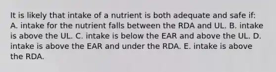 It is likely that intake of a nutrient is both adequate and safe if: A. intake for the nutrient falls between the RDA and UL. B. intake is above the UL. C. intake is below the EAR and above the UL. D. intake is above the EAR and under the RDA. E. intake is above the RDA.