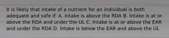 It is likely that intake of a nutrient for an individual is both adequate and safe if: A. Intake is above the RDA B. Intake is at or above the RDA and under the UL C. Intake is at or above the EAR and under the RDA D. Intake is below the EAR and above the UL