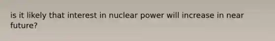 is it likely that interest in nuclear power will increase in near future?