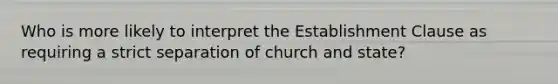 Who is more likely to interpret the Establishment Clause as requiring a strict separation of church and state?