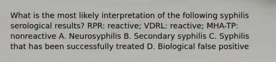 What is the most likely interpretation of the following syphilis serological results? RPR: reactive; VDRL: reactive; MHA-TP: nonreactive A. Neurosyphilis B. Secondary syphilis C. Syphilis that has been successfully treated D. Biological false positive