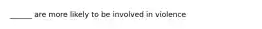 ______ are more likely to be involved in violence