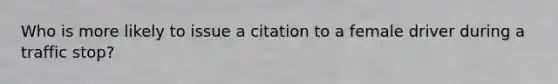 Who is more likely to issue a citation to a female driver during a traffic stop?