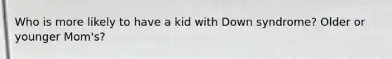 Who is more likely to have a kid with Down syndrome? Older or younger Mom's?