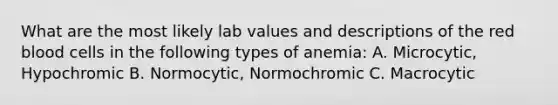 What are the most likely lab values and descriptions of the red blood cells in the following types of anemia: A. Microcytic, Hypochromic B. Normocytic, Normochromic C. Macrocytic