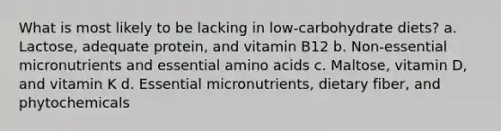 What is most likely to be lacking in low-carbohydrate diets? a. Lactose, adequate protein, and vitamin B12 b. Non-essential micronutrients and essential amino acids c. Maltose, vitamin D, and vitamin K d. Essential micronutrients, dietary fiber, and phytochemicals