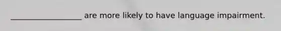 __________________ are more likely to have language impairment.