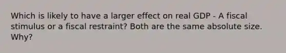 Which is likely to have a larger effect on real GDP - A fiscal stimulus or a fiscal restraint? Both are the same absolute size. Why?