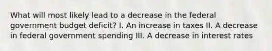 What will most likely lead to a decrease in the federal government budget deficit? I. An increase in taxes II. A decrease in federal government spending III. A decrease in interest rates