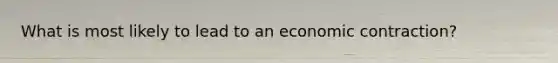 What is most likely to lead to an economic contraction?