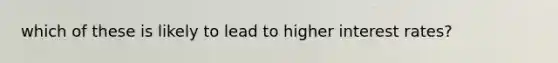 which of these is likely to lead to higher interest rates?